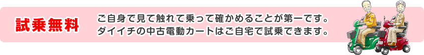 試乗無料 ご自身で見て触れて乗って確かめることが第一です。ダイイチの中古電動カートはご自宅で試乗できます。