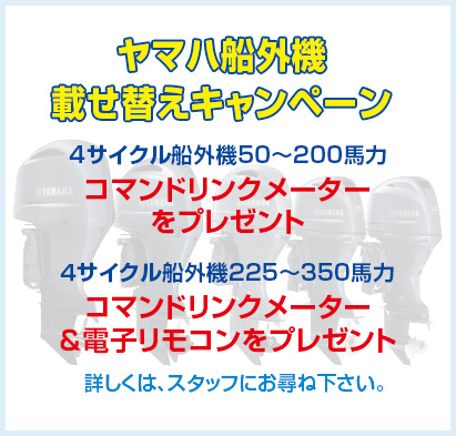 ヤマハ船外機載せ替えキャンペーン 4サイクル船外機50〜200馬力 コマンドリンクメーターをプレゼント ４サイクル船外機225〜350馬力 コマンドリンクメーター＆電子リモコンをプレゼント 詳しくは、スタッフにお尋ね下さい。