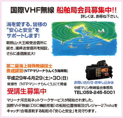 国際VHF無線 船舶局会員募集中!!  詳しくは、お尋ね下さい。海を愛する、皆様の ”安心と安全”を サポートします！朝熊山・大王崎受送信所に 続き、潮岬送受信所を開設。 さらに通信圏拡大！第二級海上特殊無線技士 養成講習(ＮＴＰマリーナりんくう海岸局)平成２９年４月２９(土)・３０(日)受講生募集中お問い合わせ・お申し込みは中部マリン無線協会事務局 TEL:059-245-5001マリーナ河芸局ネットワークサービスが開始されました。 国際VHF無線（DSC機能搭載）の船舶位置情報及びレジャー27mhzを キャッチ！会場渡航する船舶の「安心と安全」を見守ります。